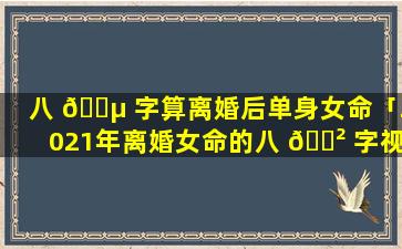 八 🐵 字算离婚后单身女命「2021年离婚女命的八 🌲 字视频」